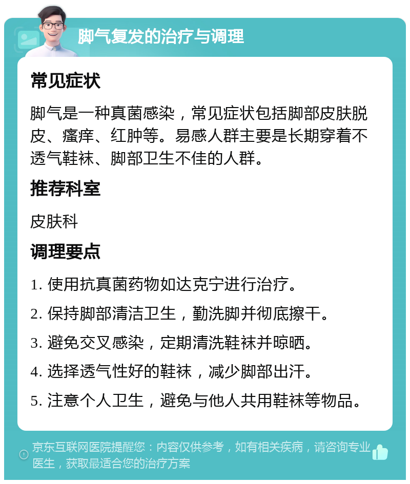 脚气复发的治疗与调理 常见症状 脚气是一种真菌感染，常见症状包括脚部皮肤脱皮、瘙痒、红肿等。易感人群主要是长期穿着不透气鞋袜、脚部卫生不佳的人群。 推荐科室 皮肤科 调理要点 1. 使用抗真菌药物如达克宁进行治疗。 2. 保持脚部清洁卫生，勤洗脚并彻底擦干。 3. 避免交叉感染，定期清洗鞋袜并晾晒。 4. 选择透气性好的鞋袜，减少脚部出汗。 5. 注意个人卫生，避免与他人共用鞋袜等物品。