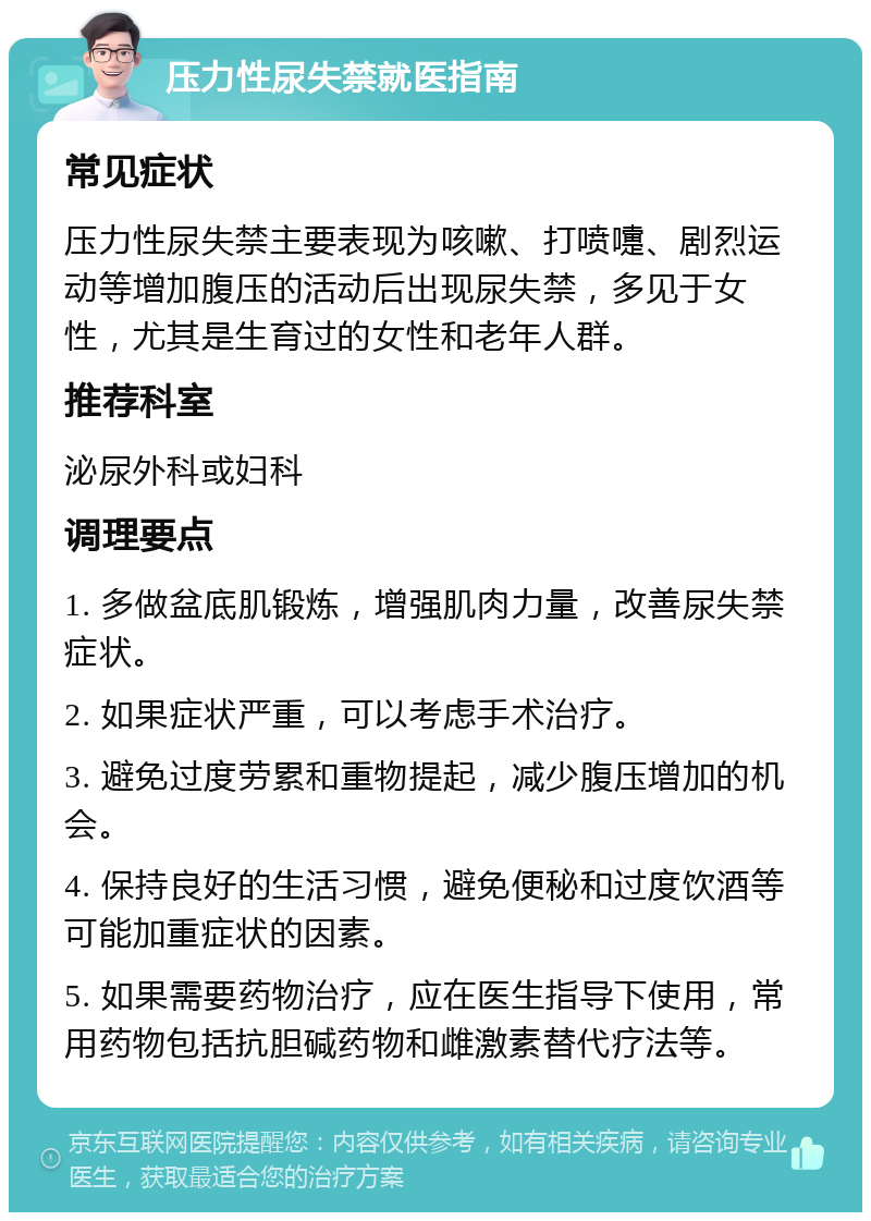 压力性尿失禁就医指南 常见症状 压力性尿失禁主要表现为咳嗽、打喷嚏、剧烈运动等增加腹压的活动后出现尿失禁，多见于女性，尤其是生育过的女性和老年人群。 推荐科室 泌尿外科或妇科 调理要点 1. 多做盆底肌锻炼，增强肌肉力量，改善尿失禁症状。 2. 如果症状严重，可以考虑手术治疗。 3. 避免过度劳累和重物提起，减少腹压增加的机会。 4. 保持良好的生活习惯，避免便秘和过度饮酒等可能加重症状的因素。 5. 如果需要药物治疗，应在医生指导下使用，常用药物包括抗胆碱药物和雌激素替代疗法等。