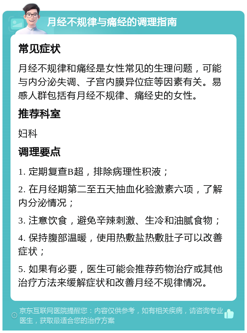 月经不规律与痛经的调理指南 常见症状 月经不规律和痛经是女性常见的生理问题，可能与内分泌失调、子宫内膜异位症等因素有关。易感人群包括有月经不规律、痛经史的女性。 推荐科室 妇科 调理要点 1. 定期复查B超，排除病理性积液； 2. 在月经期第二至五天抽血化验激素六项，了解内分泌情况； 3. 注意饮食，避免辛辣刺激、生冷和油腻食物； 4. 保持腹部温暖，使用热敷盐热敷肚子可以改善症状； 5. 如果有必要，医生可能会推荐药物治疗或其他治疗方法来缓解症状和改善月经不规律情况。