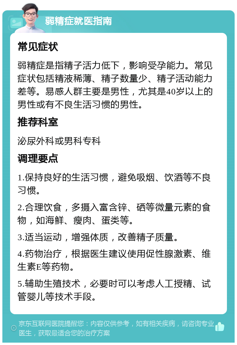 弱精症就医指南 常见症状 弱精症是指精子活力低下，影响受孕能力。常见症状包括精液稀薄、精子数量少、精子活动能力差等。易感人群主要是男性，尤其是40岁以上的男性或有不良生活习惯的男性。 推荐科室 泌尿外科或男科专科 调理要点 1.保持良好的生活习惯，避免吸烟、饮酒等不良习惯。 2.合理饮食，多摄入富含锌、硒等微量元素的食物，如海鲜、瘦肉、蛋类等。 3.适当运动，增强体质，改善精子质量。 4.药物治疗，根据医生建议使用促性腺激素、维生素E等药物。 5.辅助生殖技术，必要时可以考虑人工授精、试管婴儿等技术手段。