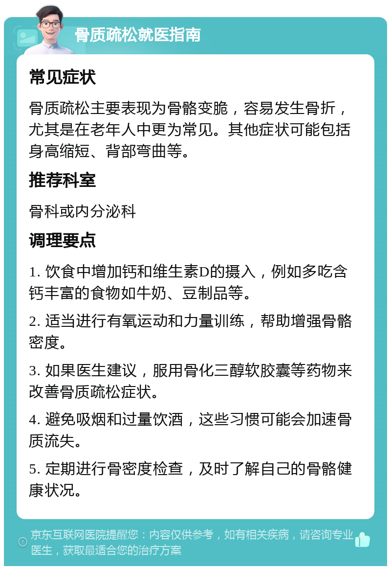 骨质疏松就医指南 常见症状 骨质疏松主要表现为骨骼变脆，容易发生骨折，尤其是在老年人中更为常见。其他症状可能包括身高缩短、背部弯曲等。 推荐科室 骨科或内分泌科 调理要点 1. 饮食中增加钙和维生素D的摄入，例如多吃含钙丰富的食物如牛奶、豆制品等。 2. 适当进行有氧运动和力量训练，帮助增强骨骼密度。 3. 如果医生建议，服用骨化三醇软胶囊等药物来改善骨质疏松症状。 4. 避免吸烟和过量饮酒，这些习惯可能会加速骨质流失。 5. 定期进行骨密度检查，及时了解自己的骨骼健康状况。