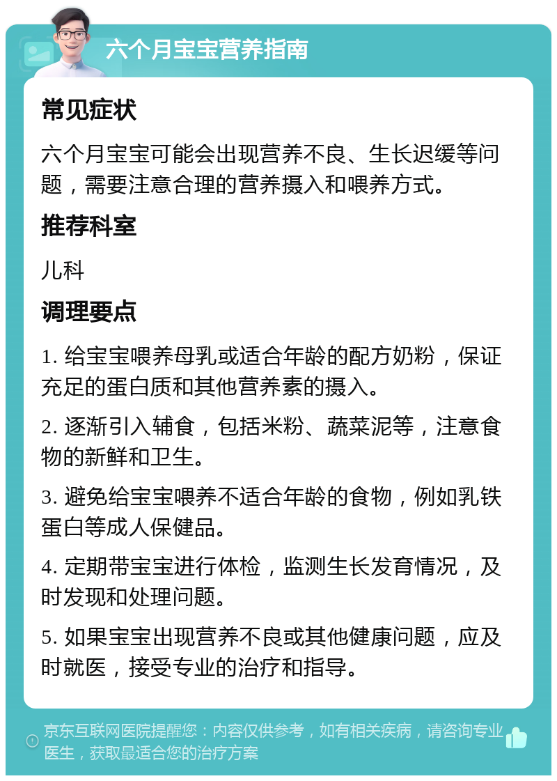 六个月宝宝营养指南 常见症状 六个月宝宝可能会出现营养不良、生长迟缓等问题，需要注意合理的营养摄入和喂养方式。 推荐科室 儿科 调理要点 1. 给宝宝喂养母乳或适合年龄的配方奶粉，保证充足的蛋白质和其他营养素的摄入。 2. 逐渐引入辅食，包括米粉、蔬菜泥等，注意食物的新鲜和卫生。 3. 避免给宝宝喂养不适合年龄的食物，例如乳铁蛋白等成人保健品。 4. 定期带宝宝进行体检，监测生长发育情况，及时发现和处理问题。 5. 如果宝宝出现营养不良或其他健康问题，应及时就医，接受专业的治疗和指导。