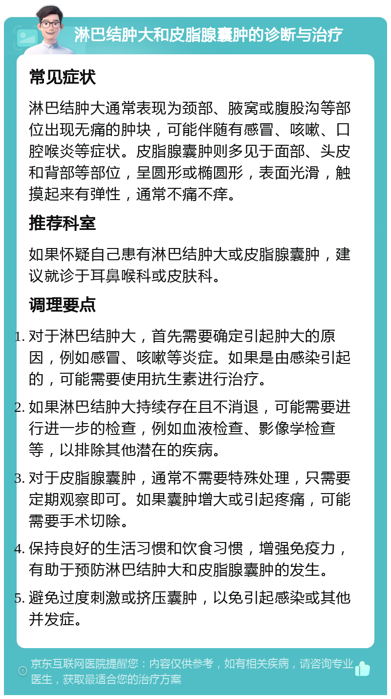 淋巴结肿大和皮脂腺囊肿的诊断与治疗 常见症状 淋巴结肿大通常表现为颈部、腋窝或腹股沟等部位出现无痛的肿块，可能伴随有感冒、咳嗽、口腔喉炎等症状。皮脂腺囊肿则多见于面部、头皮和背部等部位，呈圆形或椭圆形，表面光滑，触摸起来有弹性，通常不痛不痒。 推荐科室 如果怀疑自己患有淋巴结肿大或皮脂腺囊肿，建议就诊于耳鼻喉科或皮肤科。 调理要点 对于淋巴结肿大，首先需要确定引起肿大的原因，例如感冒、咳嗽等炎症。如果是由感染引起的，可能需要使用抗生素进行治疗。 如果淋巴结肿大持续存在且不消退，可能需要进行进一步的检查，例如血液检查、影像学检查等，以排除其他潜在的疾病。 对于皮脂腺囊肿，通常不需要特殊处理，只需要定期观察即可。如果囊肿增大或引起疼痛，可能需要手术切除。 保持良好的生活习惯和饮食习惯，增强免疫力，有助于预防淋巴结肿大和皮脂腺囊肿的发生。 避免过度刺激或挤压囊肿，以免引起感染或其他并发症。