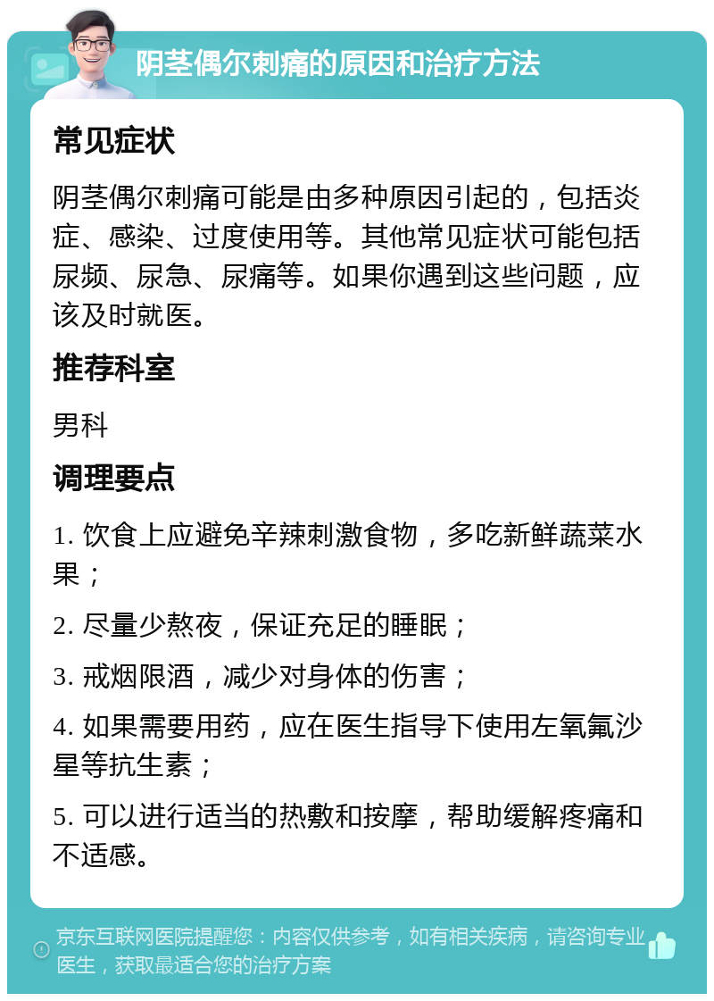 阴茎偶尔刺痛的原因和治疗方法 常见症状 阴茎偶尔刺痛可能是由多种原因引起的，包括炎症、感染、过度使用等。其他常见症状可能包括尿频、尿急、尿痛等。如果你遇到这些问题，应该及时就医。 推荐科室 男科 调理要点 1. 饮食上应避免辛辣刺激食物，多吃新鲜蔬菜水果； 2. 尽量少熬夜，保证充足的睡眠； 3. 戒烟限酒，减少对身体的伤害； 4. 如果需要用药，应在医生指导下使用左氧氟沙星等抗生素； 5. 可以进行适当的热敷和按摩，帮助缓解疼痛和不适感。