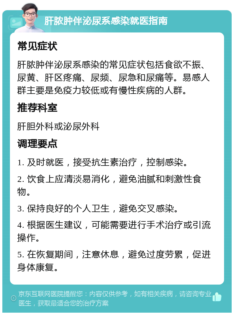 肝脓肿伴泌尿系感染就医指南 常见症状 肝脓肿伴泌尿系感染的常见症状包括食欲不振、尿黄、肝区疼痛、尿频、尿急和尿痛等。易感人群主要是免疫力较低或有慢性疾病的人群。 推荐科室 肝胆外科或泌尿外科 调理要点 1. 及时就医，接受抗生素治疗，控制感染。 2. 饮食上应清淡易消化，避免油腻和刺激性食物。 3. 保持良好的个人卫生，避免交叉感染。 4. 根据医生建议，可能需要进行手术治疗或引流操作。 5. 在恢复期间，注意休息，避免过度劳累，促进身体康复。