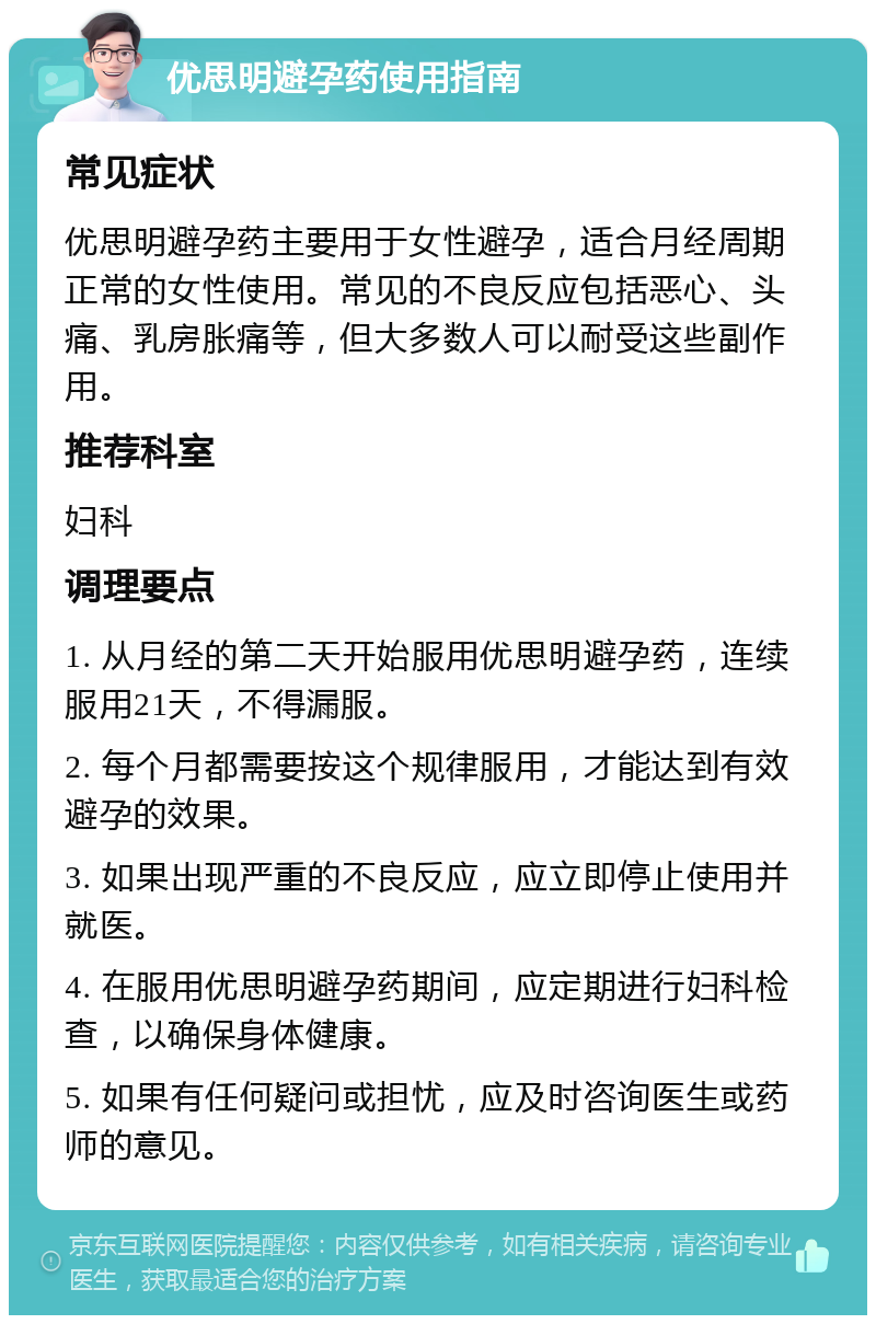 优思明避孕药使用指南 常见症状 优思明避孕药主要用于女性避孕，适合月经周期正常的女性使用。常见的不良反应包括恶心、头痛、乳房胀痛等，但大多数人可以耐受这些副作用。 推荐科室 妇科 调理要点 1. 从月经的第二天开始服用优思明避孕药，连续服用21天，不得漏服。 2. 每个月都需要按这个规律服用，才能达到有效避孕的效果。 3. 如果出现严重的不良反应，应立即停止使用并就医。 4. 在服用优思明避孕药期间，应定期进行妇科检查，以确保身体健康。 5. 如果有任何疑问或担忧，应及时咨询医生或药师的意见。