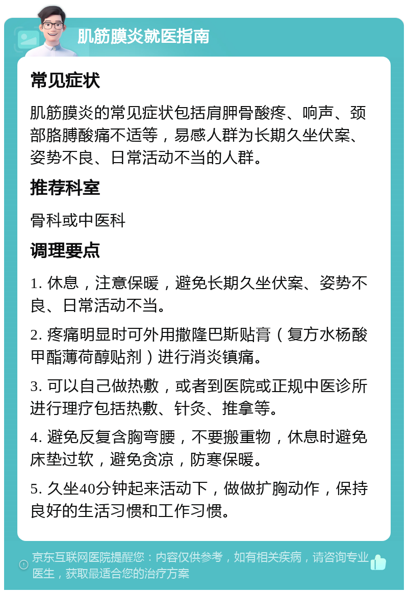 肌筋膜炎就医指南 常见症状 肌筋膜炎的常见症状包括肩胛骨酸疼、响声、颈部胳膊酸痛不适等，易感人群为长期久坐伏案、姿势不良、日常活动不当的人群。 推荐科室 骨科或中医科 调理要点 1. 休息，注意保暖，避免长期久坐伏案、姿势不良、日常活动不当。 2. 疼痛明显时可外用撒隆巴斯贴膏（复方水杨酸甲酯薄荷醇贴剂）进行消炎镇痛。 3. 可以自己做热敷，或者到医院或正规中医诊所进行理疗包括热敷、针灸、推拿等。 4. 避免反复含胸弯腰，不要搬重物，休息时避免床垫过软，避免贪凉，防寒保暖。 5. 久坐40分钟起来活动下，做做扩胸动作，保持良好的生活习惯和工作习惯。