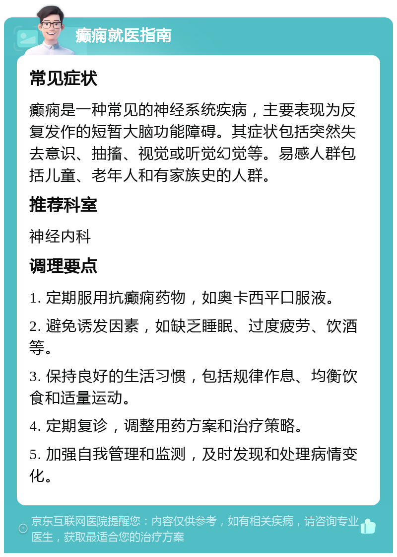 癫痫就医指南 常见症状 癫痫是一种常见的神经系统疾病，主要表现为反复发作的短暂大脑功能障碍。其症状包括突然失去意识、抽搐、视觉或听觉幻觉等。易感人群包括儿童、老年人和有家族史的人群。 推荐科室 神经内科 调理要点 1. 定期服用抗癫痫药物，如奥卡西平口服液。 2. 避免诱发因素，如缺乏睡眠、过度疲劳、饮酒等。 3. 保持良好的生活习惯，包括规律作息、均衡饮食和适量运动。 4. 定期复诊，调整用药方案和治疗策略。 5. 加强自我管理和监测，及时发现和处理病情变化。