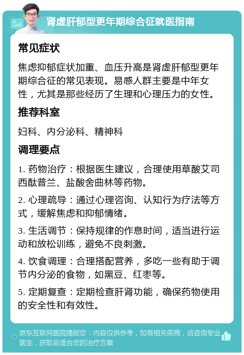 肾虚肝郁型更年期综合征就医指南 常见症状 焦虑抑郁症状加重、血压升高是肾虚肝郁型更年期综合征的常见表现。易感人群主要是中年女性，尤其是那些经历了生理和心理压力的女性。 推荐科室 妇科、内分泌科、精神科 调理要点 1. 药物治疗：根据医生建议，合理使用草酸艾司西酞普兰、盐酸舍曲林等药物。 2. 心理疏导：通过心理咨询、认知行为疗法等方式，缓解焦虑和抑郁情绪。 3. 生活调节：保持规律的作息时间，适当进行运动和放松训练，避免不良刺激。 4. 饮食调理：合理搭配营养，多吃一些有助于调节内分泌的食物，如黑豆、红枣等。 5. 定期复查：定期检查肝肾功能，确保药物使用的安全性和有效性。