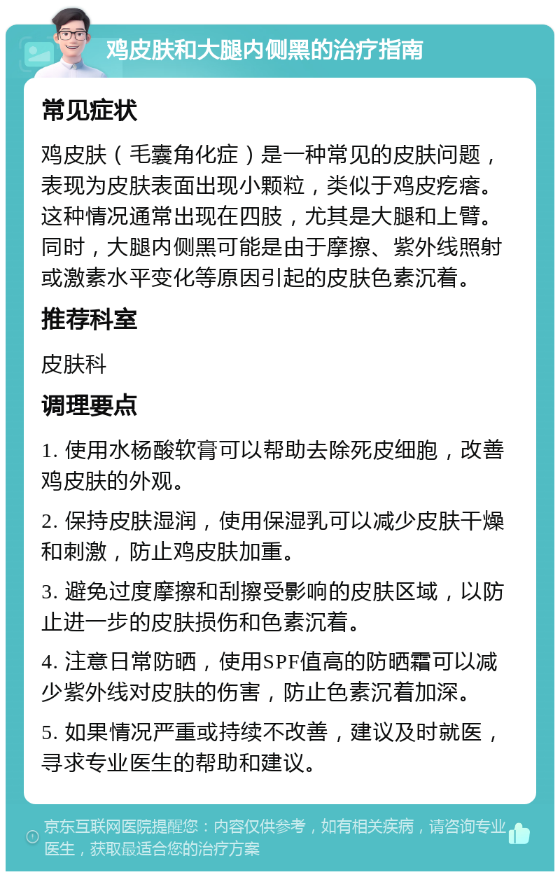 鸡皮肤和大腿内侧黑的治疗指南 常见症状 鸡皮肤（毛囊角化症）是一种常见的皮肤问题，表现为皮肤表面出现小颗粒，类似于鸡皮疙瘩。这种情况通常出现在四肢，尤其是大腿和上臂。同时，大腿内侧黑可能是由于摩擦、紫外线照射或激素水平变化等原因引起的皮肤色素沉着。 推荐科室 皮肤科 调理要点 1. 使用水杨酸软膏可以帮助去除死皮细胞，改善鸡皮肤的外观。 2. 保持皮肤湿润，使用保湿乳可以减少皮肤干燥和刺激，防止鸡皮肤加重。 3. 避免过度摩擦和刮擦受影响的皮肤区域，以防止进一步的皮肤损伤和色素沉着。 4. 注意日常防晒，使用SPF值高的防晒霜可以减少紫外线对皮肤的伤害，防止色素沉着加深。 5. 如果情况严重或持续不改善，建议及时就医，寻求专业医生的帮助和建议。