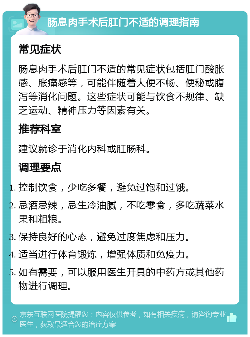 肠息肉手术后肛门不适的调理指南 常见症状 肠息肉手术后肛门不适的常见症状包括肛门酸胀感、胀痛感等，可能伴随着大便不畅、便秘或腹泻等消化问题。这些症状可能与饮食不规律、缺乏运动、精神压力等因素有关。 推荐科室 建议就诊于消化内科或肛肠科。 调理要点 控制饮食，少吃多餐，避免过饱和过饿。 忌酒忌辣，忌生冷油腻，不吃零食，多吃蔬菜水果和粗粮。 保持良好的心态，避免过度焦虑和压力。 适当进行体育锻炼，增强体质和免疫力。 如有需要，可以服用医生开具的中药方或其他药物进行调理。