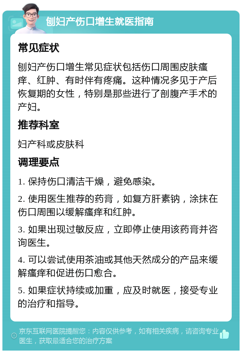 刨妇产伤口增生就医指南 常见症状 刨妇产伤口增生常见症状包括伤口周围皮肤瘙痒、红肿、有时伴有疼痛。这种情况多见于产后恢复期的女性，特别是那些进行了剖腹产手术的产妇。 推荐科室 妇产科或皮肤科 调理要点 1. 保持伤口清洁干燥，避免感染。 2. 使用医生推荐的药膏，如复方肝素钠，涂抹在伤口周围以缓解瘙痒和红肿。 3. 如果出现过敏反应，立即停止使用该药膏并咨询医生。 4. 可以尝试使用茶油或其他天然成分的产品来缓解瘙痒和促进伤口愈合。 5. 如果症状持续或加重，应及时就医，接受专业的治疗和指导。