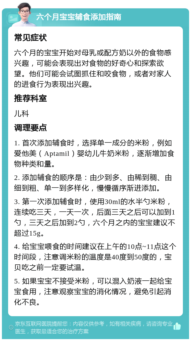 六个月宝宝辅食添加指南 常见症状 六个月的宝宝开始对母乳或配方奶以外的食物感兴趣，可能会表现出对食物的好奇心和探索欲望。他们可能会试图抓住和咬食物，或者对家人的进食行为表现出兴趣。 推荐科室 儿科 调理要点 1. 首次添加辅食时，选择单一成分的米粉，例如爱他美（Aptamil）婴幼儿牛奶米粉，逐渐增加食物种类和量。 2. 添加辅食的顺序是：由少到多、由稀到稠、由细到粗、单一到多样化，慢慢循序渐进添加。 3. 第一次添加辅食时，使用30ml的水半勺米粉，连续吃三天，一天一次，后面三天之后可以加到1勺，三天之后加到2勺，六个月之内的宝宝建议不超过15g。 4. 给宝宝喂食的时间建议在上午的10点~11点这个时间段，注意调米粉的温度是40度到50度的，宝贝吃之前一定要试温。 5. 如果宝宝不接受米粉，可以混入奶液一起给宝宝食用，注意观察宝宝的消化情况，避免引起消化不良。