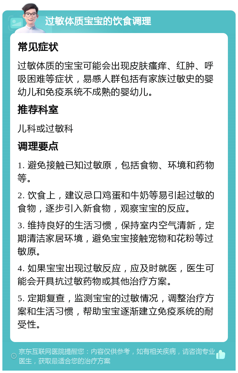 过敏体质宝宝的饮食调理 常见症状 过敏体质的宝宝可能会出现皮肤瘙痒、红肿、呼吸困难等症状，易感人群包括有家族过敏史的婴幼儿和免疫系统不成熟的婴幼儿。 推荐科室 儿科或过敏科 调理要点 1. 避免接触已知过敏原，包括食物、环境和药物等。 2. 饮食上，建议忌口鸡蛋和牛奶等易引起过敏的食物，逐步引入新食物，观察宝宝的反应。 3. 维持良好的生活习惯，保持室内空气清新，定期清洁家居环境，避免宝宝接触宠物和花粉等过敏原。 4. 如果宝宝出现过敏反应，应及时就医，医生可能会开具抗过敏药物或其他治疗方案。 5. 定期复查，监测宝宝的过敏情况，调整治疗方案和生活习惯，帮助宝宝逐渐建立免疫系统的耐受性。