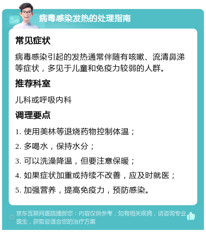 病毒感染发热的处理指南 常见症状 病毒感染引起的发热通常伴随有咳嗽、流清鼻涕等症状，多见于儿童和免疫力较弱的人群。 推荐科室 儿科或呼吸内科 调理要点 1. 使用美林等退烧药物控制体温； 2. 多喝水，保持水分； 3. 可以洗澡降温，但要注意保暖； 4. 如果症状加重或持续不改善，应及时就医； 5. 加强营养，提高免疫力，预防感染。