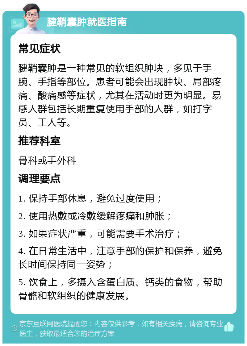 腱鞘囊肿就医指南 常见症状 腱鞘囊肿是一种常见的软组织肿块，多见于手腕、手指等部位。患者可能会出现肿块、局部疼痛、酸痛感等症状，尤其在活动时更为明显。易感人群包括长期重复使用手部的人群，如打字员、工人等。 推荐科室 骨科或手外科 调理要点 1. 保持手部休息，避免过度使用； 2. 使用热敷或冷敷缓解疼痛和肿胀； 3. 如果症状严重，可能需要手术治疗； 4. 在日常生活中，注意手部的保护和保养，避免长时间保持同一姿势； 5. 饮食上，多摄入含蛋白质、钙类的食物，帮助骨骼和软组织的健康发展。