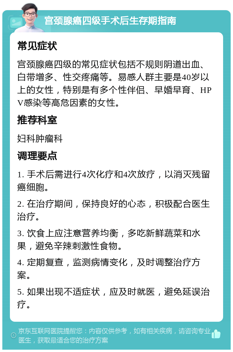 宫颈腺癌四级手术后生存期指南 常见症状 宫颈腺癌四级的常见症状包括不规则阴道出血、白带增多、性交疼痛等。易感人群主要是40岁以上的女性，特别是有多个性伴侣、早婚早育、HPV感染等高危因素的女性。 推荐科室 妇科肿瘤科 调理要点 1. 手术后需进行4次化疗和4次放疗，以消灭残留癌细胞。 2. 在治疗期间，保持良好的心态，积极配合医生治疗。 3. 饮食上应注意营养均衡，多吃新鲜蔬菜和水果，避免辛辣刺激性食物。 4. 定期复查，监测病情变化，及时调整治疗方案。 5. 如果出现不适症状，应及时就医，避免延误治疗。