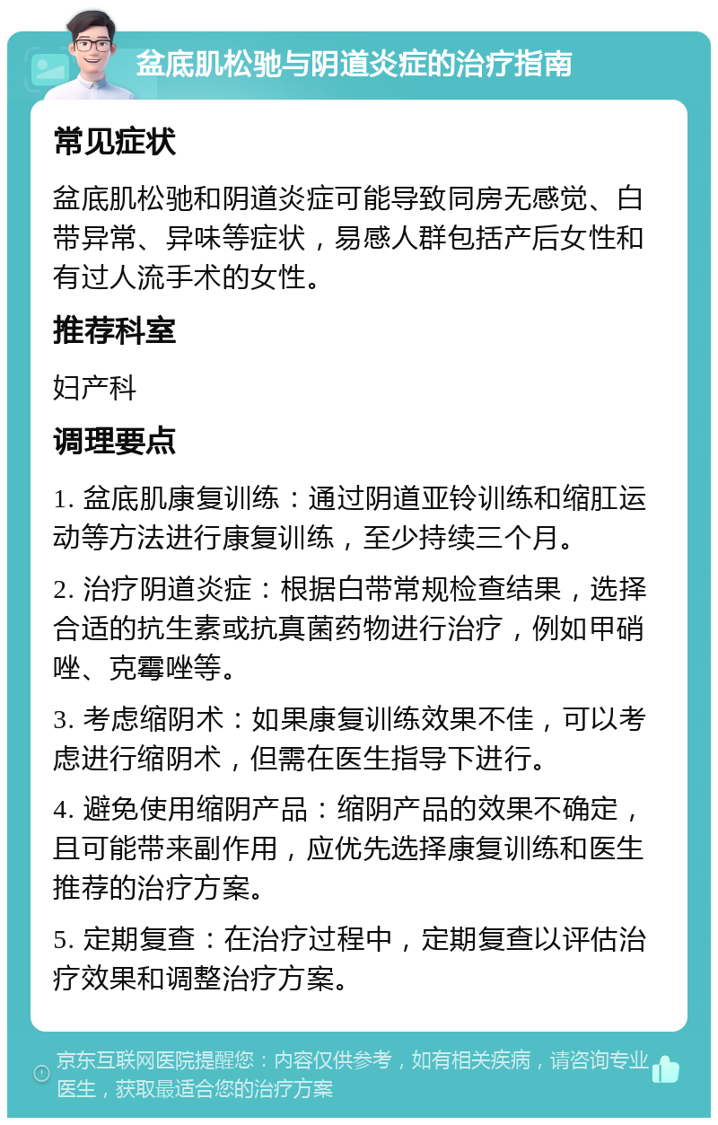 盆底肌松驰与阴道炎症的治疗指南 常见症状 盆底肌松驰和阴道炎症可能导致同房无感觉、白带异常、异味等症状，易感人群包括产后女性和有过人流手术的女性。 推荐科室 妇产科 调理要点 1. 盆底肌康复训练：通过阴道亚铃训练和缩肛运动等方法进行康复训练，至少持续三个月。 2. 治疗阴道炎症：根据白带常规检查结果，选择合适的抗生素或抗真菌药物进行治疗，例如甲硝唑、克霉唑等。 3. 考虑缩阴术：如果康复训练效果不佳，可以考虑进行缩阴术，但需在医生指导下进行。 4. 避免使用缩阴产品：缩阴产品的效果不确定，且可能带来副作用，应优先选择康复训练和医生推荐的治疗方案。 5. 定期复查：在治疗过程中，定期复查以评估治疗效果和调整治疗方案。