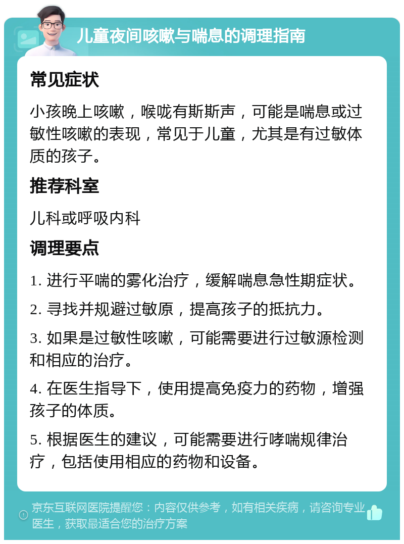 儿童夜间咳嗽与喘息的调理指南 常见症状 小孩晚上咳嗽，喉咙有斯斯声，可能是喘息或过敏性咳嗽的表现，常见于儿童，尤其是有过敏体质的孩子。 推荐科室 儿科或呼吸内科 调理要点 1. 进行平喘的雾化治疗，缓解喘息急性期症状。 2. 寻找并规避过敏原，提高孩子的抵抗力。 3. 如果是过敏性咳嗽，可能需要进行过敏源检测和相应的治疗。 4. 在医生指导下，使用提高免疫力的药物，增强孩子的体质。 5. 根据医生的建议，可能需要进行哮喘规律治疗，包括使用相应的药物和设备。