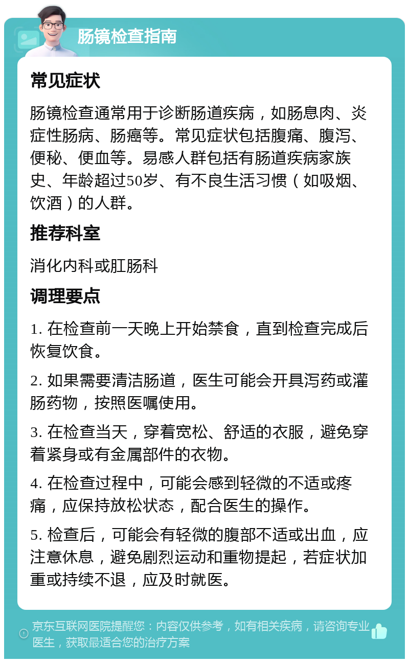 肠镜检查指南 常见症状 肠镜检查通常用于诊断肠道疾病，如肠息肉、炎症性肠病、肠癌等。常见症状包括腹痛、腹泻、便秘、便血等。易感人群包括有肠道疾病家族史、年龄超过50岁、有不良生活习惯（如吸烟、饮酒）的人群。 推荐科室 消化内科或肛肠科 调理要点 1. 在检查前一天晚上开始禁食，直到检查完成后恢复饮食。 2. 如果需要清洁肠道，医生可能会开具泻药或灌肠药物，按照医嘱使用。 3. 在检查当天，穿着宽松、舒适的衣服，避免穿着紧身或有金属部件的衣物。 4. 在检查过程中，可能会感到轻微的不适或疼痛，应保持放松状态，配合医生的操作。 5. 检查后，可能会有轻微的腹部不适或出血，应注意休息，避免剧烈运动和重物提起，若症状加重或持续不退，应及时就医。