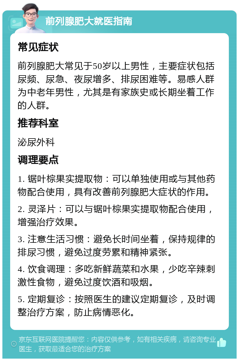 前列腺肥大就医指南 常见症状 前列腺肥大常见于50岁以上男性，主要症状包括尿频、尿急、夜尿增多、排尿困难等。易感人群为中老年男性，尤其是有家族史或长期坐着工作的人群。 推荐科室 泌尿外科 调理要点 1. 锯叶棕果实提取物：可以单独使用或与其他药物配合使用，具有改善前列腺肥大症状的作用。 2. 灵泽片：可以与锯叶棕果实提取物配合使用，增强治疗效果。 3. 注意生活习惯：避免长时间坐着，保持规律的排尿习惯，避免过度劳累和精神紧张。 4. 饮食调理：多吃新鲜蔬菜和水果，少吃辛辣刺激性食物，避免过度饮酒和吸烟。 5. 定期复诊：按照医生的建议定期复诊，及时调整治疗方案，防止病情恶化。