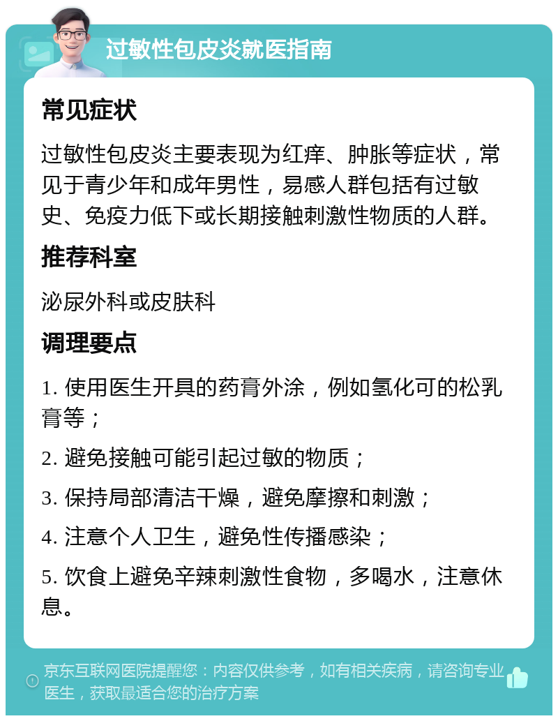 过敏性包皮炎就医指南 常见症状 过敏性包皮炎主要表现为红痒、肿胀等症状，常见于青少年和成年男性，易感人群包括有过敏史、免疫力低下或长期接触刺激性物质的人群。 推荐科室 泌尿外科或皮肤科 调理要点 1. 使用医生开具的药膏外涂，例如氢化可的松乳膏等； 2. 避免接触可能引起过敏的物质； 3. 保持局部清洁干燥，避免摩擦和刺激； 4. 注意个人卫生，避免性传播感染； 5. 饮食上避免辛辣刺激性食物，多喝水，注意休息。