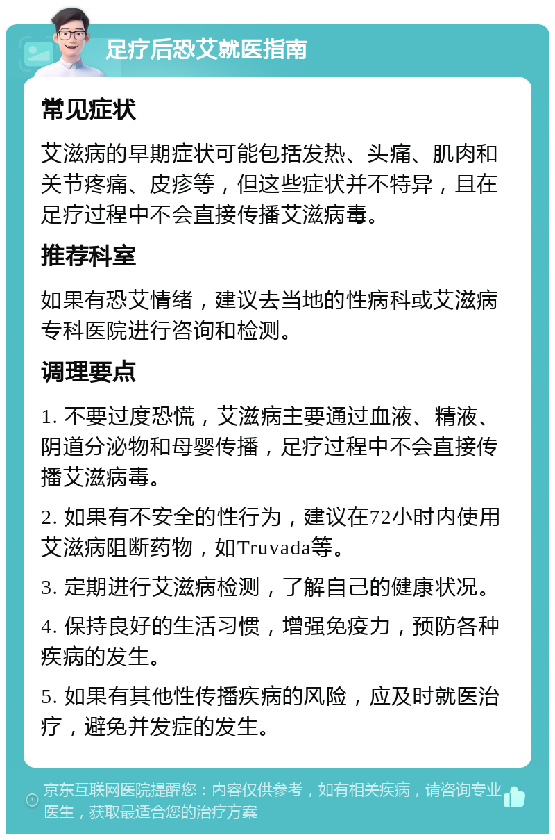 足疗后恐艾就医指南 常见症状 艾滋病的早期症状可能包括发热、头痛、肌肉和关节疼痛、皮疹等，但这些症状并不特异，且在足疗过程中不会直接传播艾滋病毒。 推荐科室 如果有恐艾情绪，建议去当地的性病科或艾滋病专科医院进行咨询和检测。 调理要点 1. 不要过度恐慌，艾滋病主要通过血液、精液、阴道分泌物和母婴传播，足疗过程中不会直接传播艾滋病毒。 2. 如果有不安全的性行为，建议在72小时内使用艾滋病阻断药物，如Truvada等。 3. 定期进行艾滋病检测，了解自己的健康状况。 4. 保持良好的生活习惯，增强免疫力，预防各种疾病的发生。 5. 如果有其他性传播疾病的风险，应及时就医治疗，避免并发症的发生。