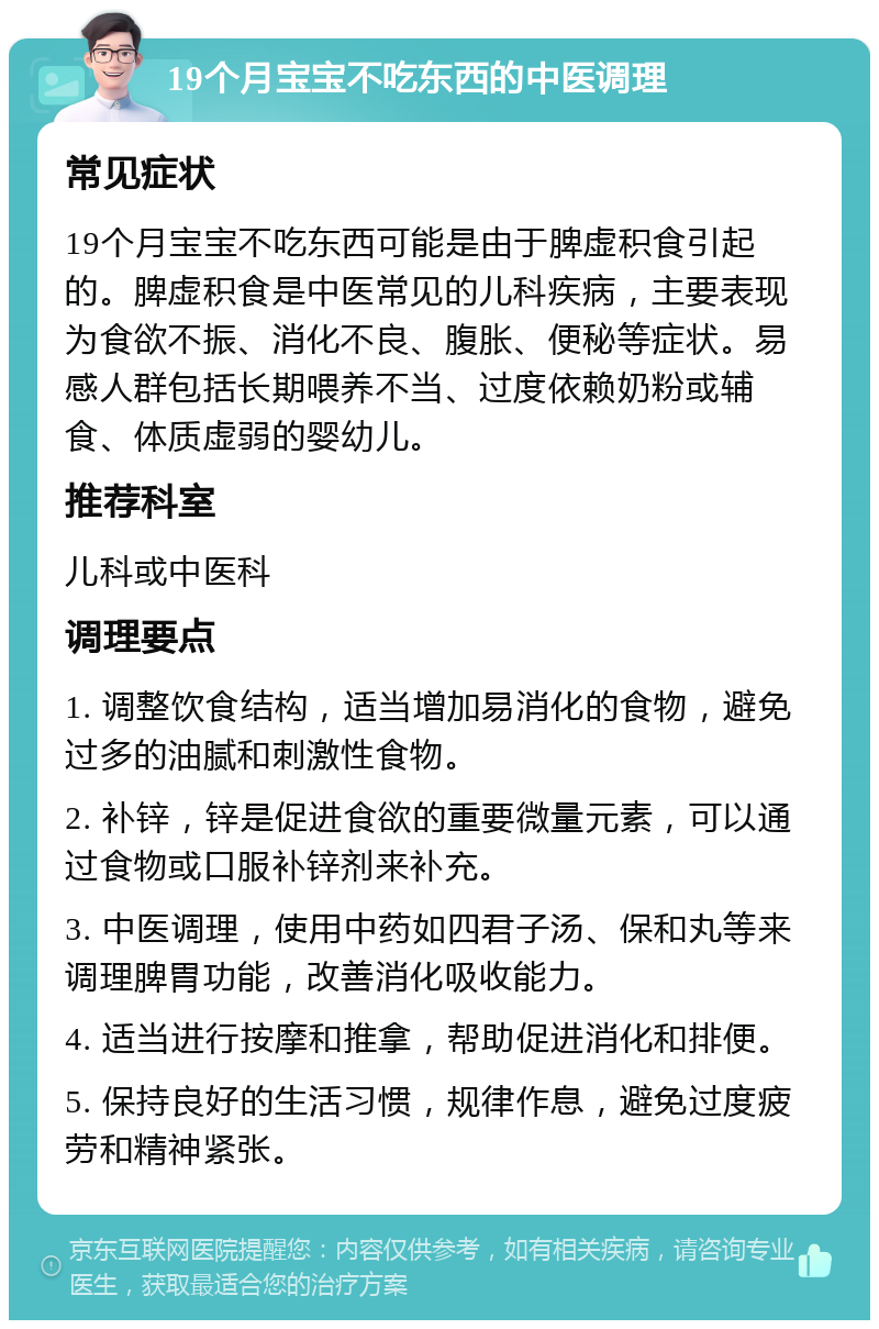 19个月宝宝不吃东西的中医调理 常见症状 19个月宝宝不吃东西可能是由于脾虚积食引起的。脾虚积食是中医常见的儿科疾病，主要表现为食欲不振、消化不良、腹胀、便秘等症状。易感人群包括长期喂养不当、过度依赖奶粉或辅食、体质虚弱的婴幼儿。 推荐科室 儿科或中医科 调理要点 1. 调整饮食结构，适当增加易消化的食物，避免过多的油腻和刺激性食物。 2. 补锌，锌是促进食欲的重要微量元素，可以通过食物或口服补锌剂来补充。 3. 中医调理，使用中药如四君子汤、保和丸等来调理脾胃功能，改善消化吸收能力。 4. 适当进行按摩和推拿，帮助促进消化和排便。 5. 保持良好的生活习惯，规律作息，避免过度疲劳和精神紧张。