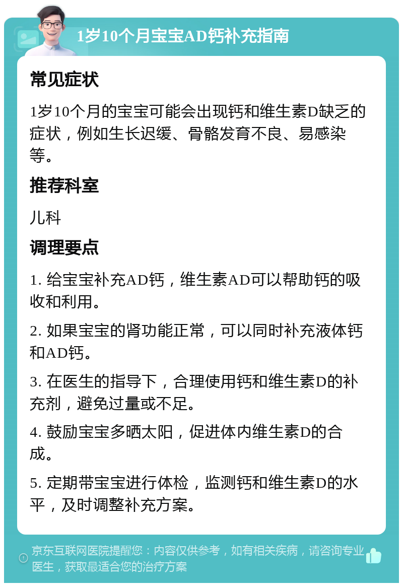 1岁10个月宝宝AD钙补充指南 常见症状 1岁10个月的宝宝可能会出现钙和维生素D缺乏的症状，例如生长迟缓、骨骼发育不良、易感染等。 推荐科室 儿科 调理要点 1. 给宝宝补充AD钙，维生素AD可以帮助钙的吸收和利用。 2. 如果宝宝的肾功能正常，可以同时补充液体钙和AD钙。 3. 在医生的指导下，合理使用钙和维生素D的补充剂，避免过量或不足。 4. 鼓励宝宝多晒太阳，促进体内维生素D的合成。 5. 定期带宝宝进行体检，监测钙和维生素D的水平，及时调整补充方案。