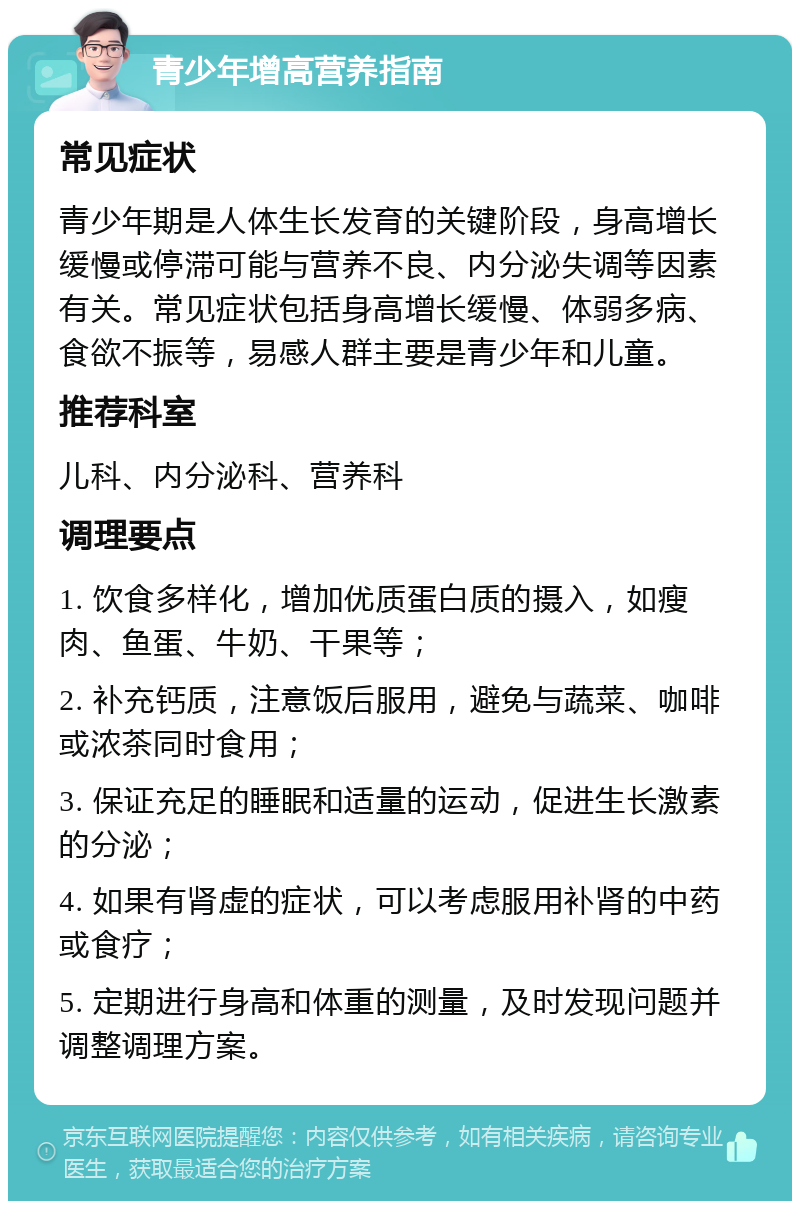 青少年增高营养指南 常见症状 青少年期是人体生长发育的关键阶段，身高增长缓慢或停滞可能与营养不良、内分泌失调等因素有关。常见症状包括身高增长缓慢、体弱多病、食欲不振等，易感人群主要是青少年和儿童。 推荐科室 儿科、内分泌科、营养科 调理要点 1. 饮食多样化，增加优质蛋白质的摄入，如瘦肉、鱼蛋、牛奶、干果等； 2. 补充钙质，注意饭后服用，避免与蔬菜、咖啡或浓茶同时食用； 3. 保证充足的睡眠和适量的运动，促进生长激素的分泌； 4. 如果有肾虚的症状，可以考虑服用补肾的中药或食疗； 5. 定期进行身高和体重的测量，及时发现问题并调整调理方案。