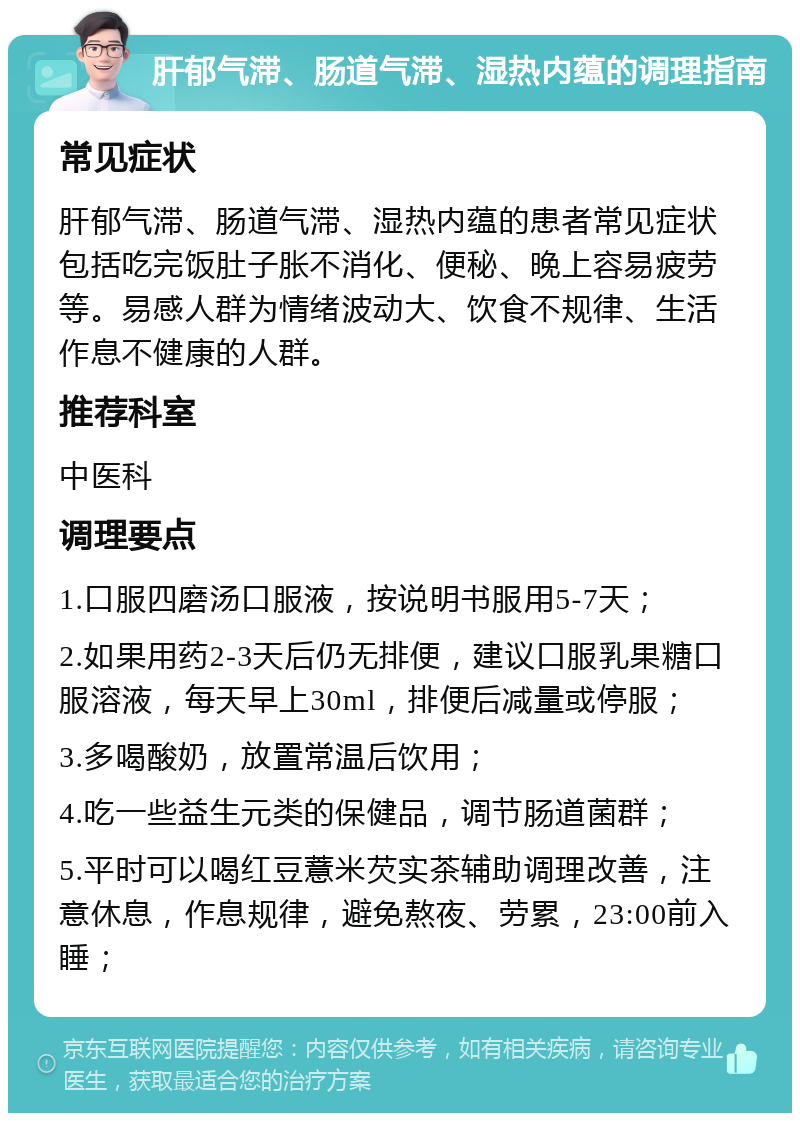 肝郁气滞、肠道气滞、湿热内蕴的调理指南 常见症状 肝郁气滞、肠道气滞、湿热内蕴的患者常见症状包括吃完饭肚子胀不消化、便秘、晚上容易疲劳等。易感人群为情绪波动大、饮食不规律、生活作息不健康的人群。 推荐科室 中医科 调理要点 1.口服四磨汤口服液，按说明书服用5-7天； 2.如果用药2-3天后仍无排便，建议口服乳果糖口服溶液，每天早上30ml，排便后减量或停服； 3.多喝酸奶，放置常温后饮用； 4.吃一些益生元类的保健品，调节肠道菌群； 5.平时可以喝红豆薏米芡实茶辅助调理改善，注意休息，作息规律，避免熬夜、劳累，23:00前入睡；