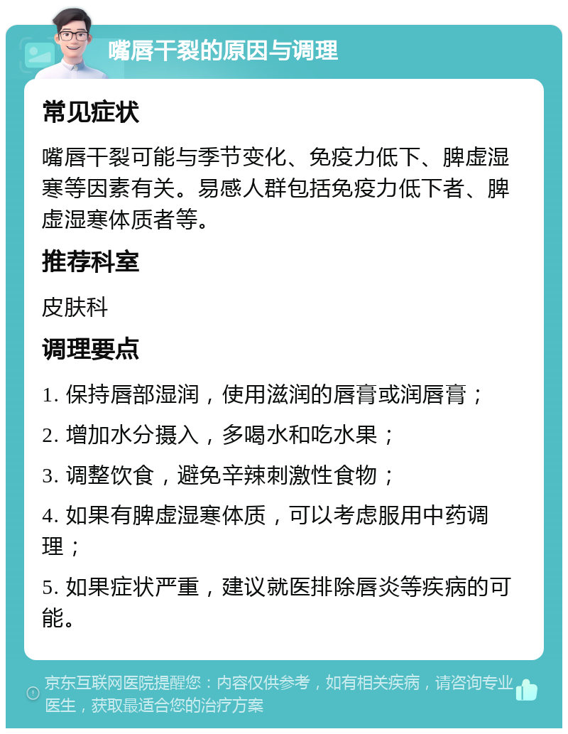 嘴唇干裂的原因与调理 常见症状 嘴唇干裂可能与季节变化、免疫力低下、脾虚湿寒等因素有关。易感人群包括免疫力低下者、脾虚湿寒体质者等。 推荐科室 皮肤科 调理要点 1. 保持唇部湿润，使用滋润的唇膏或润唇膏； 2. 增加水分摄入，多喝水和吃水果； 3. 调整饮食，避免辛辣刺激性食物； 4. 如果有脾虚湿寒体质，可以考虑服用中药调理； 5. 如果症状严重，建议就医排除唇炎等疾病的可能。