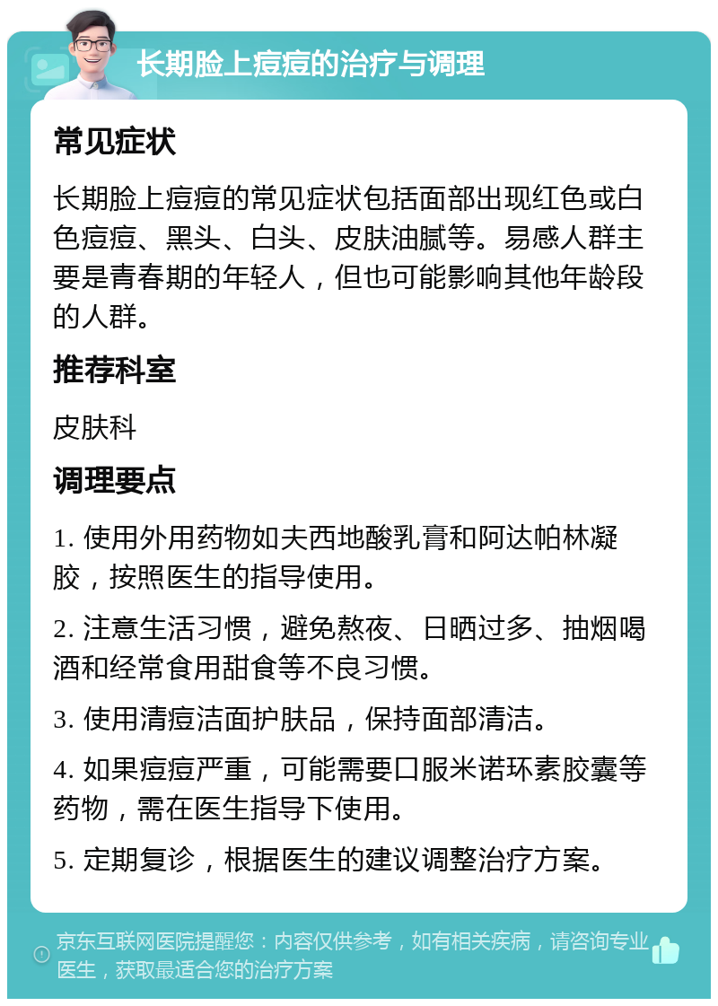 长期脸上痘痘的治疗与调理 常见症状 长期脸上痘痘的常见症状包括面部出现红色或白色痘痘、黑头、白头、皮肤油腻等。易感人群主要是青春期的年轻人，但也可能影响其他年龄段的人群。 推荐科室 皮肤科 调理要点 1. 使用外用药物如夫西地酸乳膏和阿达帕林凝胶，按照医生的指导使用。 2. 注意生活习惯，避免熬夜、日晒过多、抽烟喝酒和经常食用甜食等不良习惯。 3. 使用清痘洁面护肤品，保持面部清洁。 4. 如果痘痘严重，可能需要口服米诺环素胶囊等药物，需在医生指导下使用。 5. 定期复诊，根据医生的建议调整治疗方案。