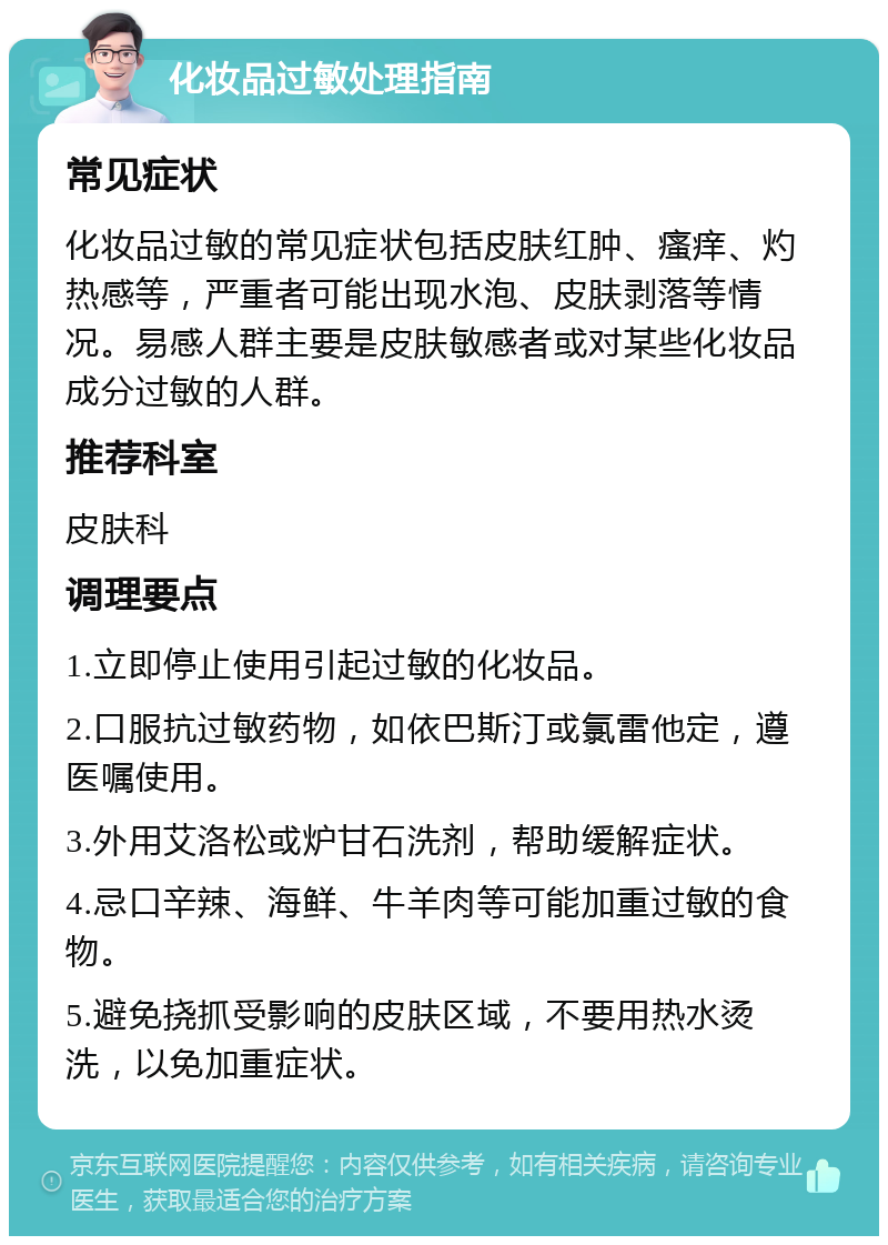 化妆品过敏处理指南 常见症状 化妆品过敏的常见症状包括皮肤红肿、瘙痒、灼热感等，严重者可能出现水泡、皮肤剥落等情况。易感人群主要是皮肤敏感者或对某些化妆品成分过敏的人群。 推荐科室 皮肤科 调理要点 1.立即停止使用引起过敏的化妆品。 2.口服抗过敏药物，如依巴斯汀或氯雷他定，遵医嘱使用。 3.外用艾洛松或炉甘石洗剂，帮助缓解症状。 4.忌口辛辣、海鲜、牛羊肉等可能加重过敏的食物。 5.避免挠抓受影响的皮肤区域，不要用热水烫洗，以免加重症状。