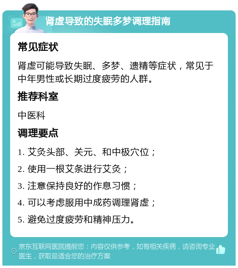 肾虚导致的失眠多梦调理指南 常见症状 肾虚可能导致失眠、多梦、遗精等症状，常见于中年男性或长期过度疲劳的人群。 推荐科室 中医科 调理要点 1. 艾灸头部、关元、和中极穴位； 2. 使用一根艾条进行艾灸； 3. 注意保持良好的作息习惯； 4. 可以考虑服用中成药调理肾虚； 5. 避免过度疲劳和精神压力。