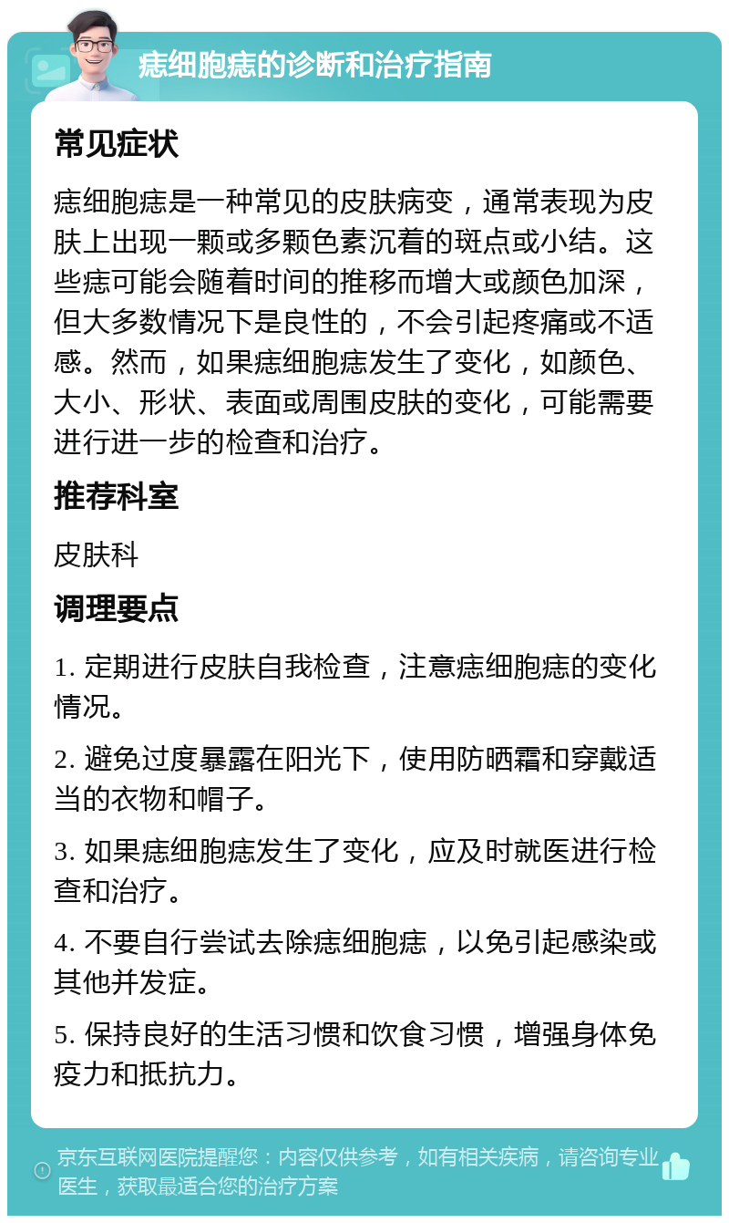 痣细胞痣的诊断和治疗指南 常见症状 痣细胞痣是一种常见的皮肤病变，通常表现为皮肤上出现一颗或多颗色素沉着的斑点或小结。这些痣可能会随着时间的推移而增大或颜色加深，但大多数情况下是良性的，不会引起疼痛或不适感。然而，如果痣细胞痣发生了变化，如颜色、大小、形状、表面或周围皮肤的变化，可能需要进行进一步的检查和治疗。 推荐科室 皮肤科 调理要点 1. 定期进行皮肤自我检查，注意痣细胞痣的变化情况。 2. 避免过度暴露在阳光下，使用防晒霜和穿戴适当的衣物和帽子。 3. 如果痣细胞痣发生了变化，应及时就医进行检查和治疗。 4. 不要自行尝试去除痣细胞痣，以免引起感染或其他并发症。 5. 保持良好的生活习惯和饮食习惯，增强身体免疫力和抵抗力。