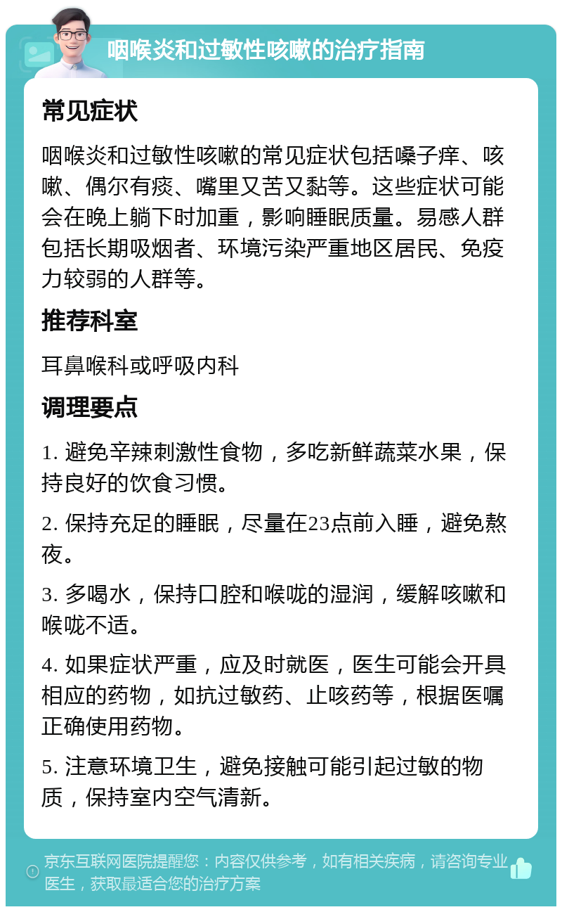 咽喉炎和过敏性咳嗽的治疗指南 常见症状 咽喉炎和过敏性咳嗽的常见症状包括嗓子痒、咳嗽、偶尔有痰、嘴里又苦又黏等。这些症状可能会在晚上躺下时加重，影响睡眠质量。易感人群包括长期吸烟者、环境污染严重地区居民、免疫力较弱的人群等。 推荐科室 耳鼻喉科或呼吸内科 调理要点 1. 避免辛辣刺激性食物，多吃新鲜蔬菜水果，保持良好的饮食习惯。 2. 保持充足的睡眠，尽量在23点前入睡，避免熬夜。 3. 多喝水，保持口腔和喉咙的湿润，缓解咳嗽和喉咙不适。 4. 如果症状严重，应及时就医，医生可能会开具相应的药物，如抗过敏药、止咳药等，根据医嘱正确使用药物。 5. 注意环境卫生，避免接触可能引起过敏的物质，保持室内空气清新。