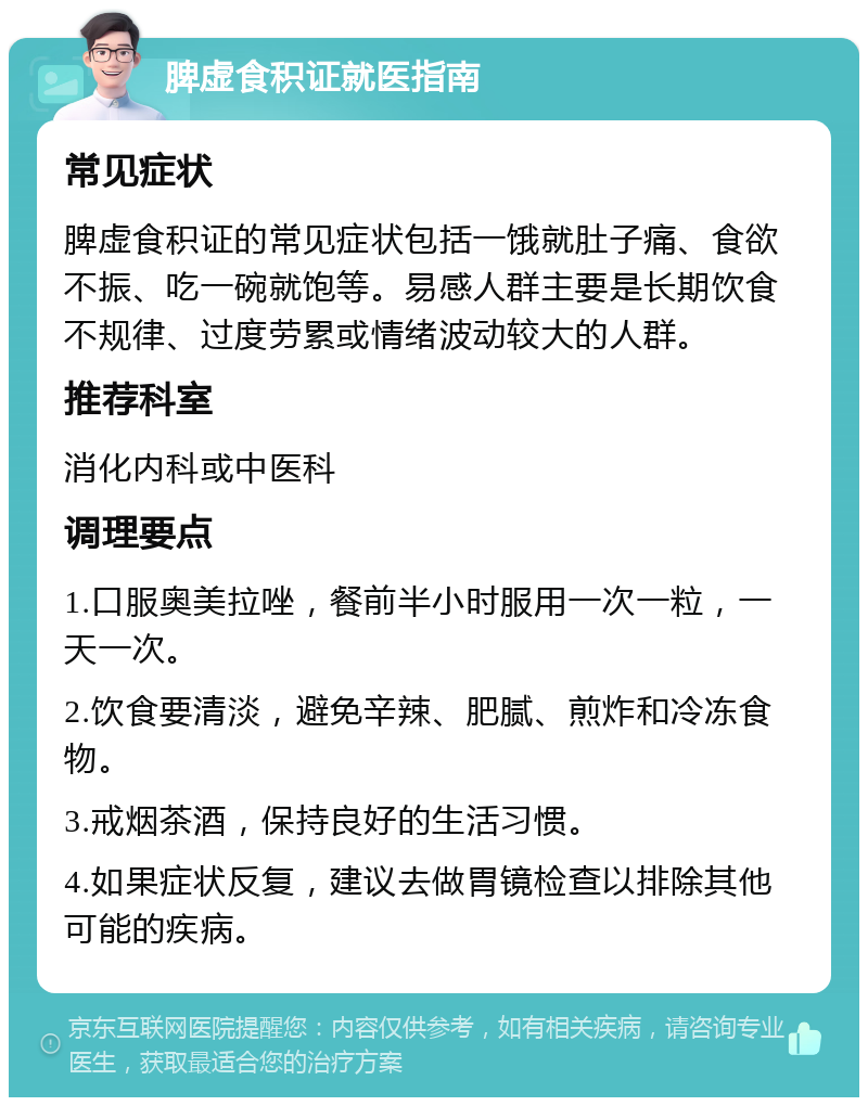 脾虚食积证就医指南 常见症状 脾虚食积证的常见症状包括一饿就肚子痛、食欲不振、吃一碗就饱等。易感人群主要是长期饮食不规律、过度劳累或情绪波动较大的人群。 推荐科室 消化内科或中医科 调理要点 1.口服奥美拉唑，餐前半小时服用一次一粒，一天一次。 2.饮食要清淡，避免辛辣、肥腻、煎炸和冷冻食物。 3.戒烟茶酒，保持良好的生活习惯。 4.如果症状反复，建议去做胃镜检查以排除其他可能的疾病。