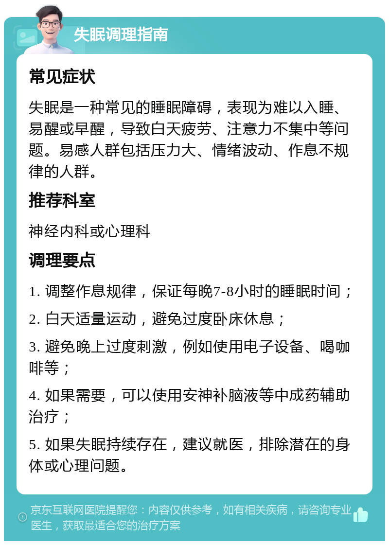 失眠调理指南 常见症状 失眠是一种常见的睡眠障碍，表现为难以入睡、易醒或早醒，导致白天疲劳、注意力不集中等问题。易感人群包括压力大、情绪波动、作息不规律的人群。 推荐科室 神经内科或心理科 调理要点 1. 调整作息规律，保证每晚7-8小时的睡眠时间； 2. 白天适量运动，避免过度卧床休息； 3. 避免晚上过度刺激，例如使用电子设备、喝咖啡等； 4. 如果需要，可以使用安神补脑液等中成药辅助治疗； 5. 如果失眠持续存在，建议就医，排除潜在的身体或心理问题。