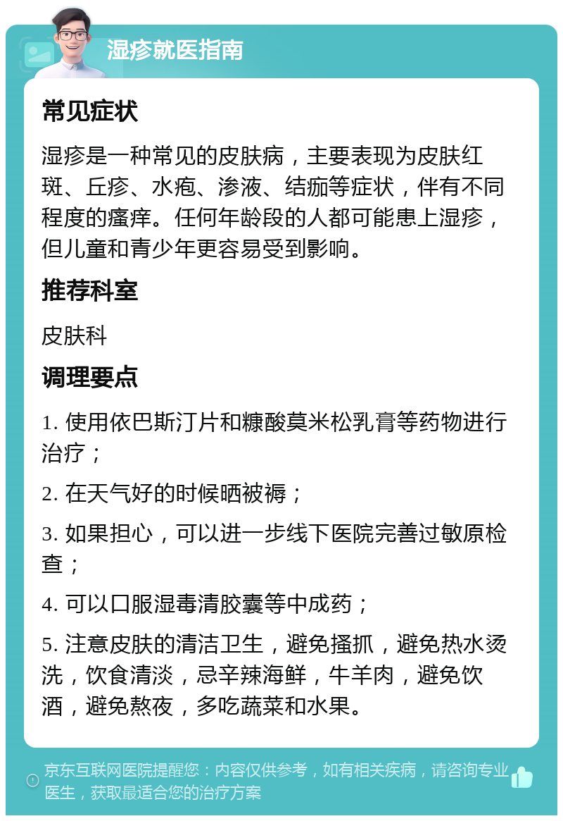 湿疹就医指南 常见症状 湿疹是一种常见的皮肤病，主要表现为皮肤红斑、丘疹、水疱、渗液、结痂等症状，伴有不同程度的瘙痒。任何年龄段的人都可能患上湿疹，但儿童和青少年更容易受到影响。 推荐科室 皮肤科 调理要点 1. 使用依巴斯汀片和糠酸莫米松乳膏等药物进行治疗； 2. 在天气好的时候晒被褥； 3. 如果担心，可以进一步线下医院完善过敏原检查； 4. 可以口服湿毒清胶囊等中成药； 5. 注意皮肤的清洁卫生，避免搔抓，避免热水烫洗，饮食清淡，忌辛辣海鲜，牛羊肉，避免饮酒，避免熬夜，多吃蔬菜和水果。