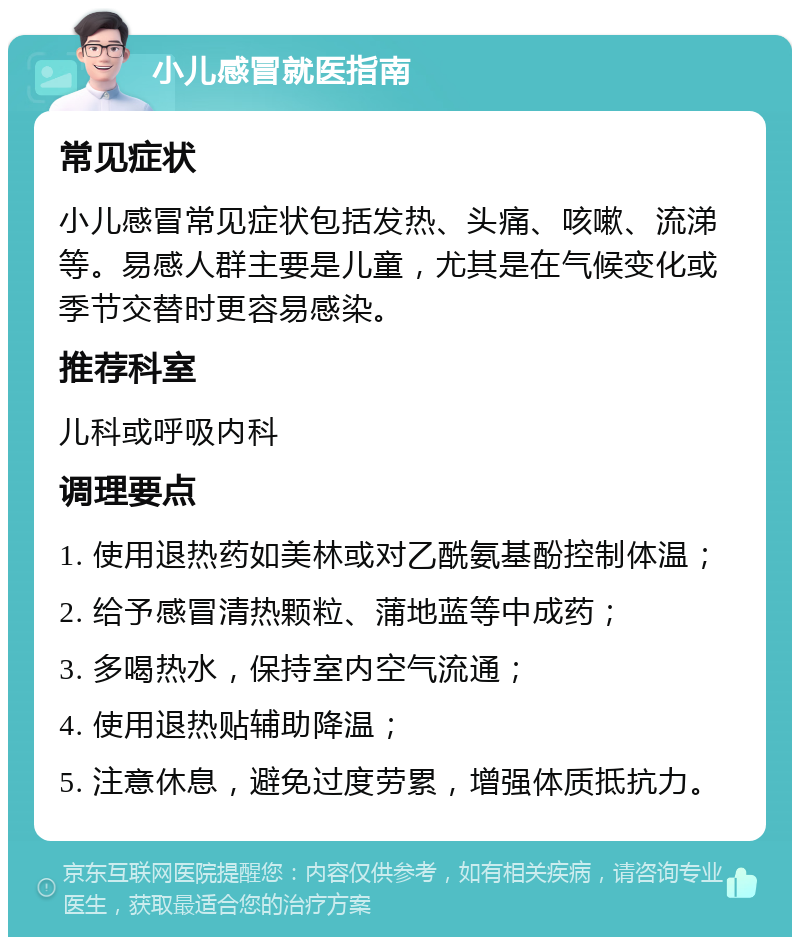 小儿感冒就医指南 常见症状 小儿感冒常见症状包括发热、头痛、咳嗽、流涕等。易感人群主要是儿童，尤其是在气候变化或季节交替时更容易感染。 推荐科室 儿科或呼吸内科 调理要点 1. 使用退热药如美林或对乙酰氨基酚控制体温； 2. 给予感冒清热颗粒、蒲地蓝等中成药； 3. 多喝热水，保持室内空气流通； 4. 使用退热贴辅助降温； 5. 注意休息，避免过度劳累，增强体质抵抗力。