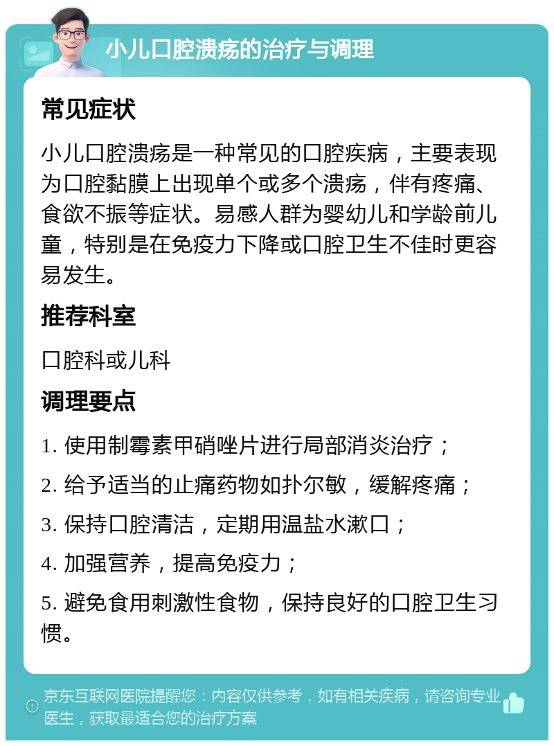 小儿口腔溃疡的治疗与调理 常见症状 小儿口腔溃疡是一种常见的口腔疾病，主要表现为口腔黏膜上出现单个或多个溃疡，伴有疼痛、食欲不振等症状。易感人群为婴幼儿和学龄前儿童，特别是在免疫力下降或口腔卫生不佳时更容易发生。 推荐科室 口腔科或儿科 调理要点 1. 使用制霉素甲硝唑片进行局部消炎治疗； 2. 给予适当的止痛药物如扑尔敏，缓解疼痛； 3. 保持口腔清洁，定期用温盐水漱口； 4. 加强营养，提高免疫力； 5. 避免食用刺激性食物，保持良好的口腔卫生习惯。