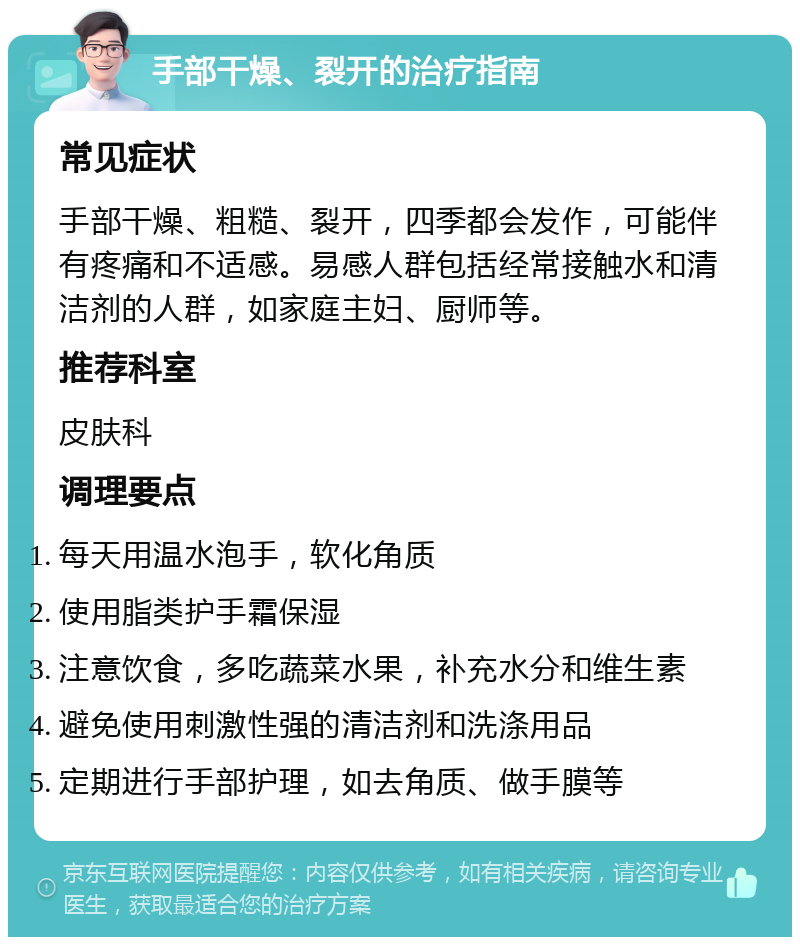 手部干燥、裂开的治疗指南 常见症状 手部干燥、粗糙、裂开，四季都会发作，可能伴有疼痛和不适感。易感人群包括经常接触水和清洁剂的人群，如家庭主妇、厨师等。 推荐科室 皮肤科 调理要点 每天用温水泡手，软化角质 使用脂类护手霜保湿 注意饮食，多吃蔬菜水果，补充水分和维生素 避免使用刺激性强的清洁剂和洗涤用品 定期进行手部护理，如去角质、做手膜等