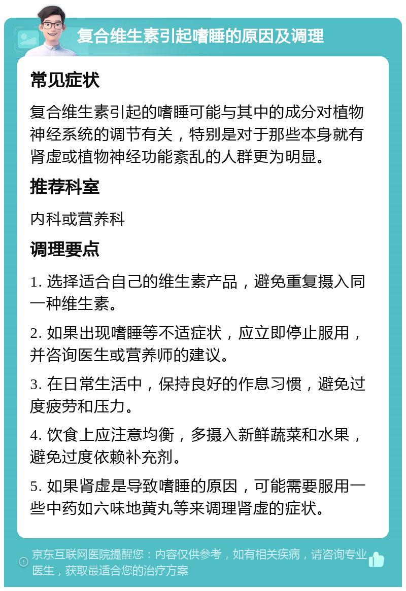 复合维生素引起嗜睡的原因及调理 常见症状 复合维生素引起的嗜睡可能与其中的成分对植物神经系统的调节有关，特别是对于那些本身就有肾虚或植物神经功能紊乱的人群更为明显。 推荐科室 内科或营养科 调理要点 1. 选择适合自己的维生素产品，避免重复摄入同一种维生素。 2. 如果出现嗜睡等不适症状，应立即停止服用，并咨询医生或营养师的建议。 3. 在日常生活中，保持良好的作息习惯，避免过度疲劳和压力。 4. 饮食上应注意均衡，多摄入新鲜蔬菜和水果，避免过度依赖补充剂。 5. 如果肾虚是导致嗜睡的原因，可能需要服用一些中药如六味地黄丸等来调理肾虚的症状。