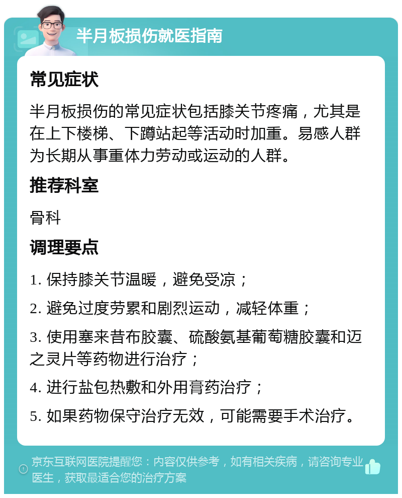 半月板损伤就医指南 常见症状 半月板损伤的常见症状包括膝关节疼痛，尤其是在上下楼梯、下蹲站起等活动时加重。易感人群为长期从事重体力劳动或运动的人群。 推荐科室 骨科 调理要点 1. 保持膝关节温暖，避免受凉； 2. 避免过度劳累和剧烈运动，减轻体重； 3. 使用塞来昔布胶囊、硫酸氨基葡萄糖胶囊和迈之灵片等药物进行治疗； 4. 进行盐包热敷和外用膏药治疗； 5. 如果药物保守治疗无效，可能需要手术治疗。