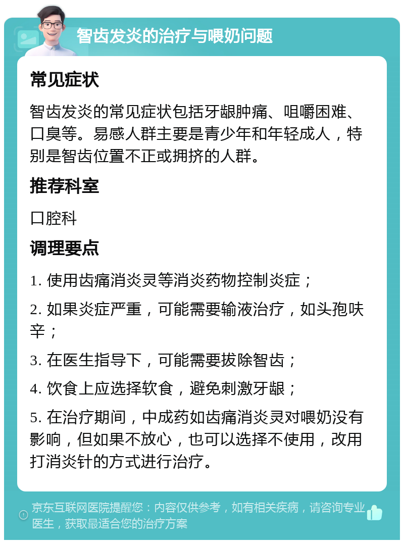 智齿发炎的治疗与喂奶问题 常见症状 智齿发炎的常见症状包括牙龈肿痛、咀嚼困难、口臭等。易感人群主要是青少年和年轻成人，特别是智齿位置不正或拥挤的人群。 推荐科室 口腔科 调理要点 1. 使用齿痛消炎灵等消炎药物控制炎症； 2. 如果炎症严重，可能需要输液治疗，如头孢呋辛； 3. 在医生指导下，可能需要拔除智齿； 4. 饮食上应选择软食，避免刺激牙龈； 5. 在治疗期间，中成药如齿痛消炎灵对喂奶没有影响，但如果不放心，也可以选择不使用，改用打消炎针的方式进行治疗。