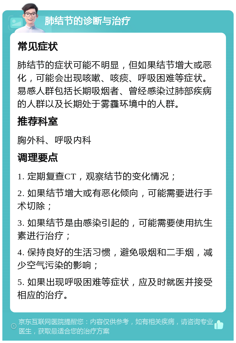 肺结节的诊断与治疗 常见症状 肺结节的症状可能不明显，但如果结节增大或恶化，可能会出现咳嗽、咳痰、呼吸困难等症状。易感人群包括长期吸烟者、曾经感染过肺部疾病的人群以及长期处于雾霾环境中的人群。 推荐科室 胸外科、呼吸内科 调理要点 1. 定期复查CT，观察结节的变化情况； 2. 如果结节增大或有恶化倾向，可能需要进行手术切除； 3. 如果结节是由感染引起的，可能需要使用抗生素进行治疗； 4. 保持良好的生活习惯，避免吸烟和二手烟，减少空气污染的影响； 5. 如果出现呼吸困难等症状，应及时就医并接受相应的治疗。