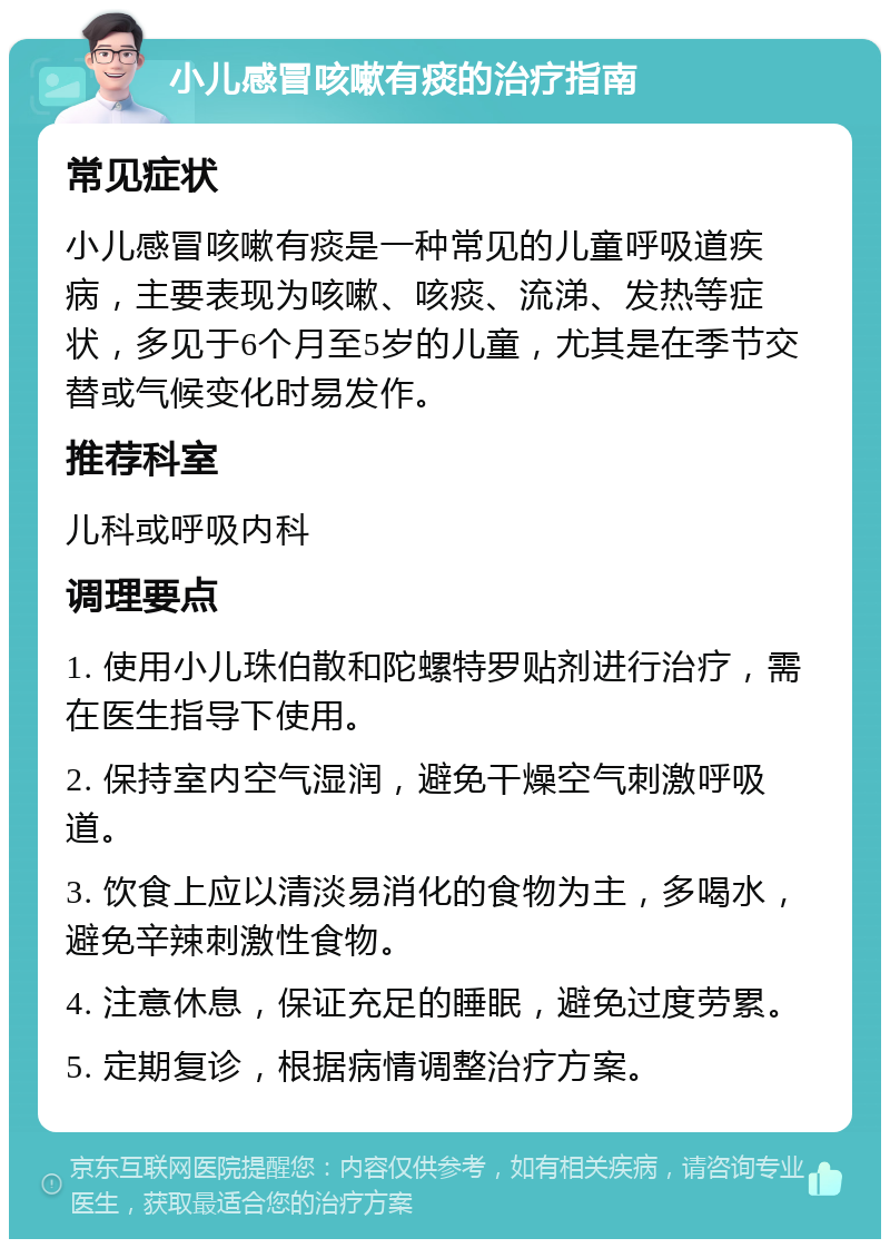 小儿感冒咳嗽有痰的治疗指南 常见症状 小儿感冒咳嗽有痰是一种常见的儿童呼吸道疾病，主要表现为咳嗽、咳痰、流涕、发热等症状，多见于6个月至5岁的儿童，尤其是在季节交替或气候变化时易发作。 推荐科室 儿科或呼吸内科 调理要点 1. 使用小儿珠伯散和陀螺特罗贴剂进行治疗，需在医生指导下使用。 2. 保持室内空气湿润，避免干燥空气刺激呼吸道。 3. 饮食上应以清淡易消化的食物为主，多喝水，避免辛辣刺激性食物。 4. 注意休息，保证充足的睡眠，避免过度劳累。 5. 定期复诊，根据病情调整治疗方案。