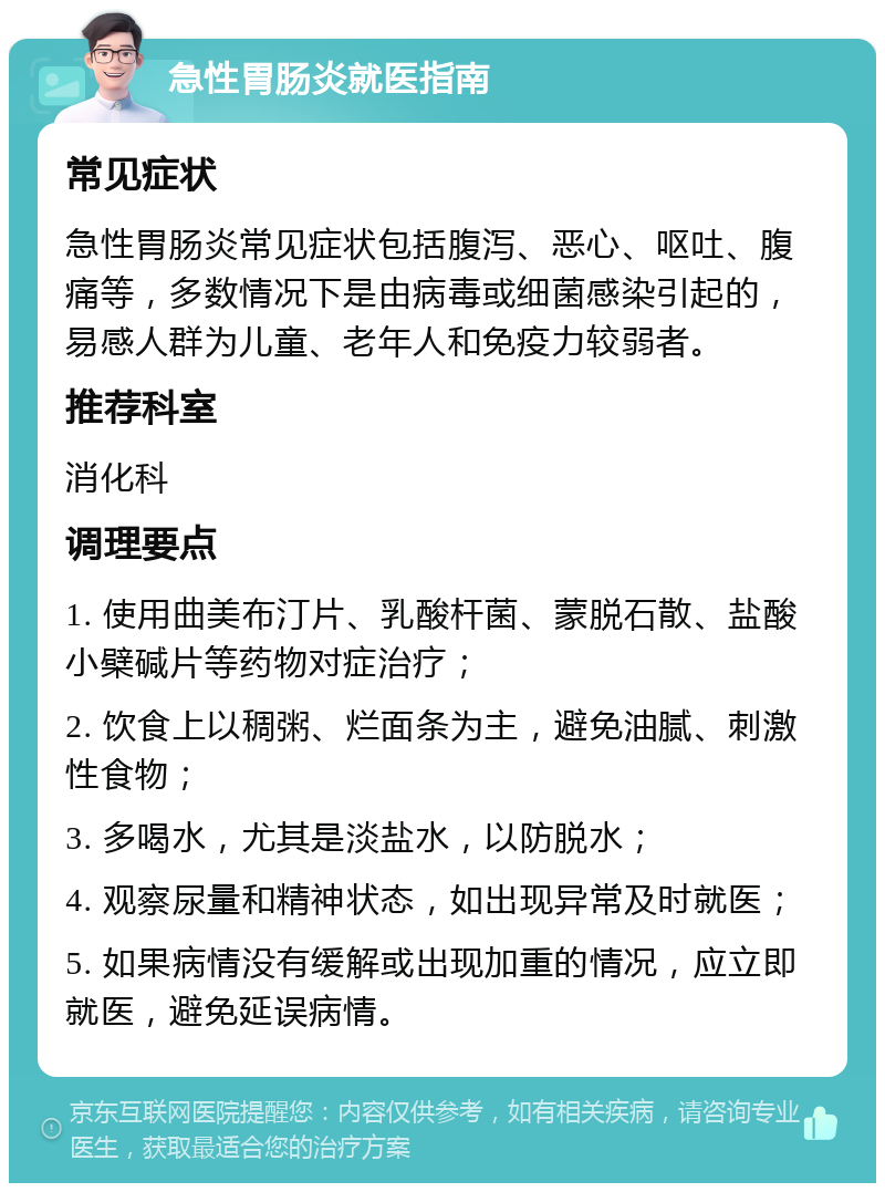 急性胃肠炎就医指南 常见症状 急性胃肠炎常见症状包括腹泻、恶心、呕吐、腹痛等，多数情况下是由病毒或细菌感染引起的，易感人群为儿童、老年人和免疫力较弱者。 推荐科室 消化科 调理要点 1. 使用曲美布汀片、乳酸杆菌、蒙脱石散、盐酸小檗碱片等药物对症治疗； 2. 饮食上以稠粥、烂面条为主，避免油腻、刺激性食物； 3. 多喝水，尤其是淡盐水，以防脱水； 4. 观察尿量和精神状态，如出现异常及时就医； 5. 如果病情没有缓解或出现加重的情况，应立即就医，避免延误病情。