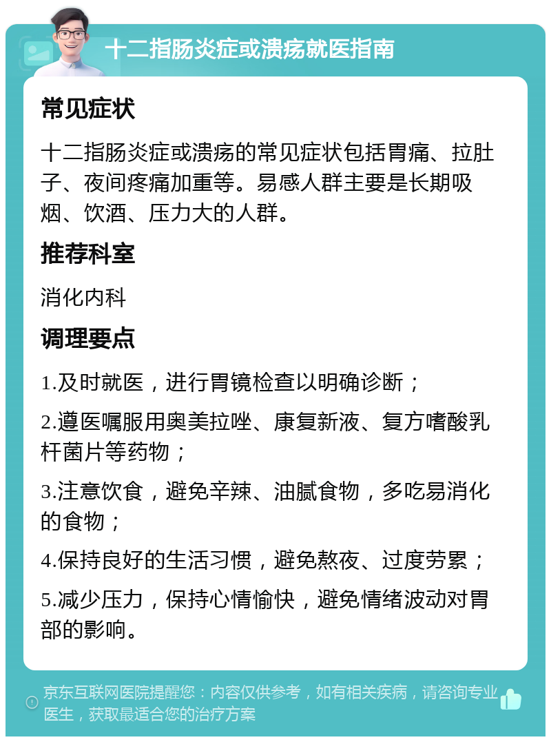 十二指肠炎症或溃疡就医指南 常见症状 十二指肠炎症或溃疡的常见症状包括胃痛、拉肚子、夜间疼痛加重等。易感人群主要是长期吸烟、饮酒、压力大的人群。 推荐科室 消化内科 调理要点 1.及时就医，进行胃镜检查以明确诊断； 2.遵医嘱服用奥美拉唑、康复新液、复方嗜酸乳杆菌片等药物； 3.注意饮食，避免辛辣、油腻食物，多吃易消化的食物； 4.保持良好的生活习惯，避免熬夜、过度劳累； 5.减少压力，保持心情愉快，避免情绪波动对胃部的影响。